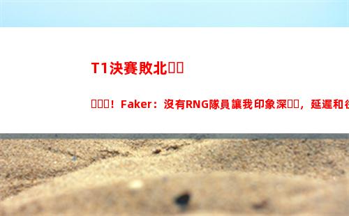T1決賽敗北！Faker：沒有RNG隊員讓我印象深，延遲和往屆Msi不同
